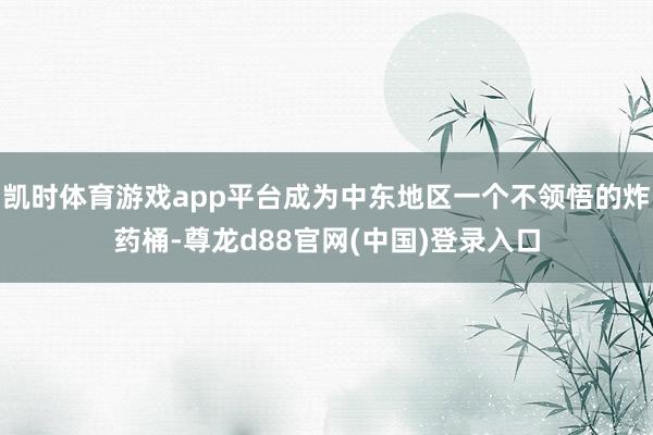 凯时体育游戏app平台成为中东地区一个不领悟的炸药桶-尊龙d88官网(中国)登录入口