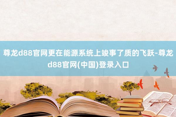 尊龙d88官网更在能源系统上竣事了质的飞跃-尊龙d88官网(中国)登录入口
