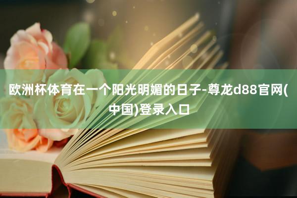 欧洲杯体育在一个阳光明媚的日子-尊龙d88官网(中国)登录入口