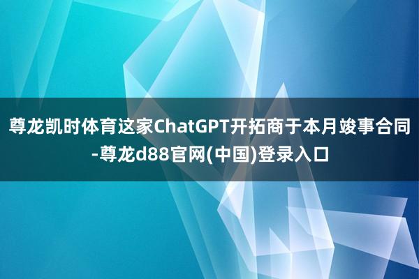 尊龙凯时体育这家ChatGPT开拓商于本月竣事合同-尊龙d88官网(中国)登录入口