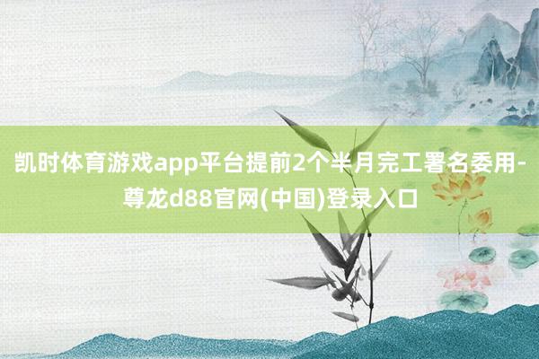凯时体育游戏app平台提前2个半月完工署名委用-尊龙d88官网(中国)登录入口