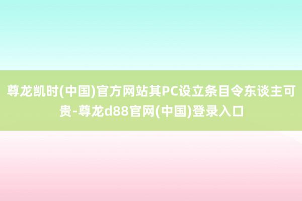 尊龙凯时(中国)官方网站其PC设立条目令东谈主可贵-尊龙d88官网(中国)登录入口