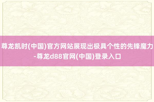 尊龙凯时(中国)官方网站展现出极具个性的先锋魔力-尊龙d88官网(中国)登录入口