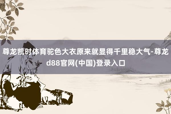 尊龙凯时体育驼色大衣原来就显得千里稳大气-尊龙d88官网(中国)登录入口