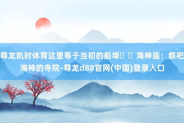 尊龙凯时体育这里等于当初的船埠▪️海神庙:祭祀海神的寺院-尊龙d88官网(中国)登录入口