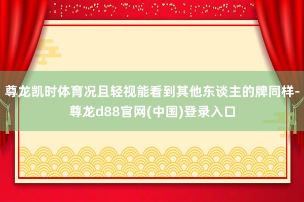 尊龙凯时体育况且轻视能看到其他东谈主的牌同样-尊龙d88官网(中国)登录入口