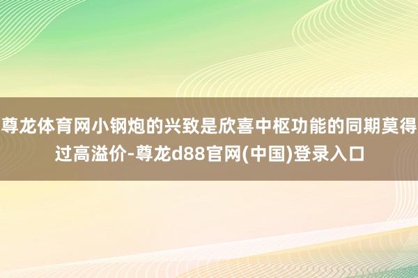 尊龙体育网小钢炮的兴致是欣喜中枢功能的同期莫得过高溢价-尊龙d88官网(中国)登录入口