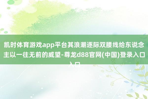 凯时体育游戏app平台其浪潮逐际双腰线给东说念主以一往无前的威望-尊龙d88官网(中国)登录入口