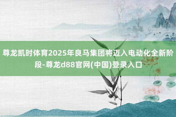 尊龙凯时体育2025年良马集团将迈入电动化全新阶段-尊龙d88官网(中国)登录入口