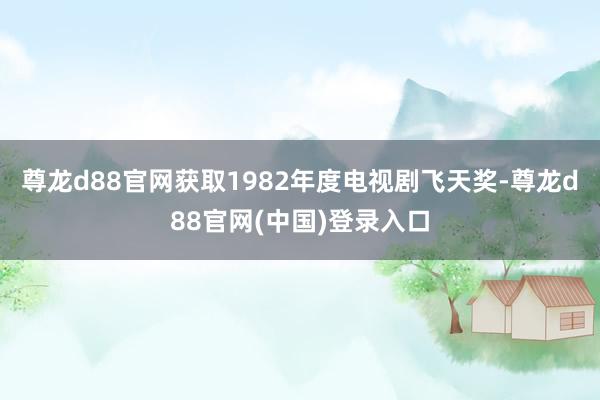 尊龙d88官网获取1982年度电视剧飞天奖-尊龙d88官网(中国)登录入口