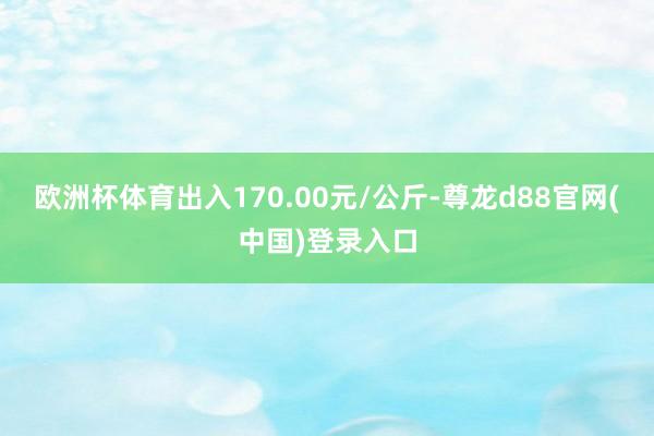 欧洲杯体育出入170.00元/公斤-尊龙d88官网(中国)登录入口
