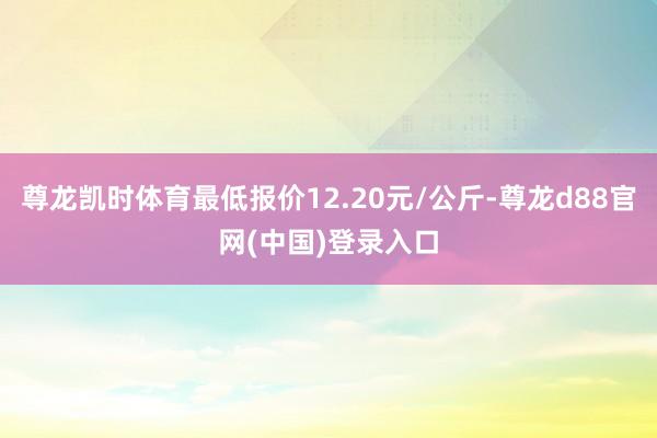 尊龙凯时体育最低报价12.20元/公斤-尊龙d88官网(中国)登录入口