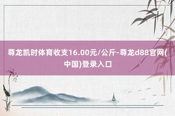 尊龙凯时体育收支16.00元/公斤-尊龙d88官网(中国)登录入口