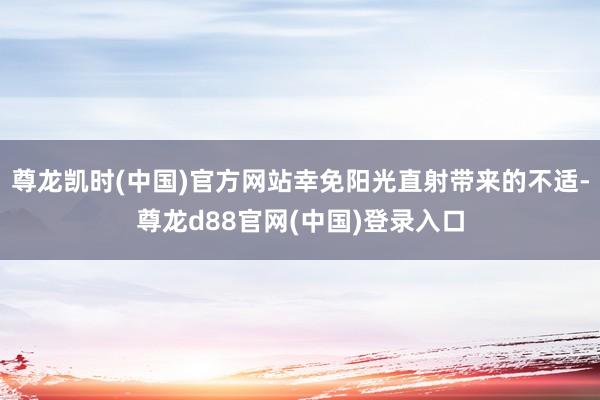 尊龙凯时(中国)官方网站幸免阳光直射带来的不适-尊龙d88官网(中国)登录入口