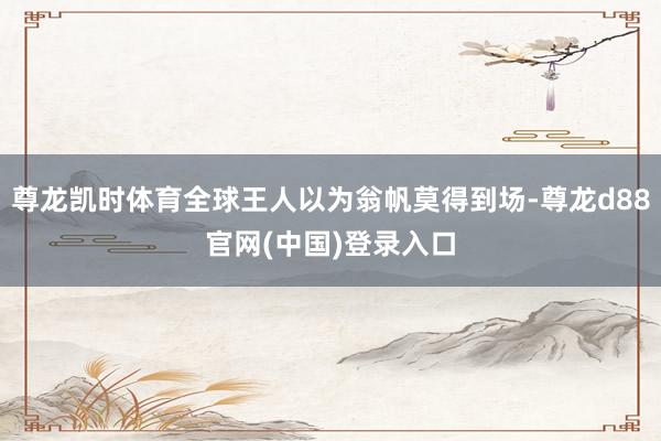 尊龙凯时体育全球王人以为翁帆莫得到场-尊龙d88官网(中国)登录入口