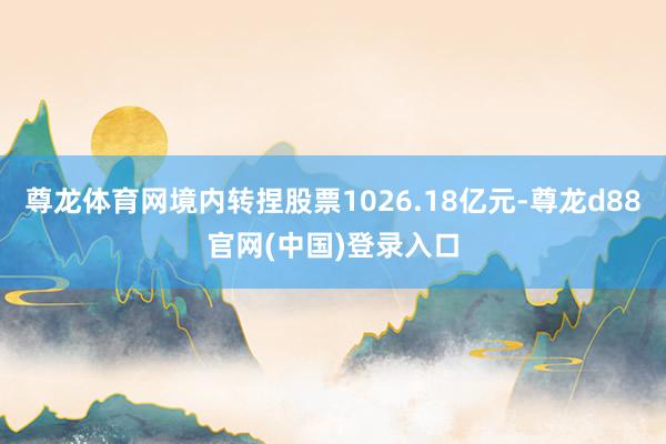 尊龙体育网境内转捏股票1026.18亿元-尊龙d88官网(中国)登录入口