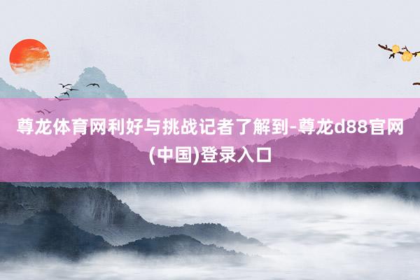 尊龙体育网　　利好与挑战　　记者了解到-尊龙d88官网(中国)登录入口