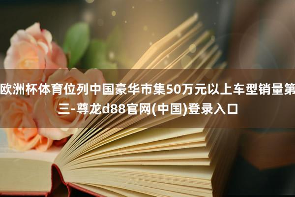 欧洲杯体育位列中国豪华市集50万元以上车型销量第三-尊龙d88官网(中国)登录入口