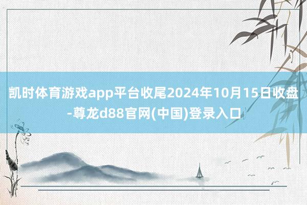 凯时体育游戏app平台收尾2024年10月15日收盘-尊龙d88官网(中国)登录入口