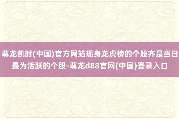 尊龙凯时(中国)官方网站现身龙虎榜的个股齐是当日最为活跃的个股-尊龙d88官网(中国)登录入口