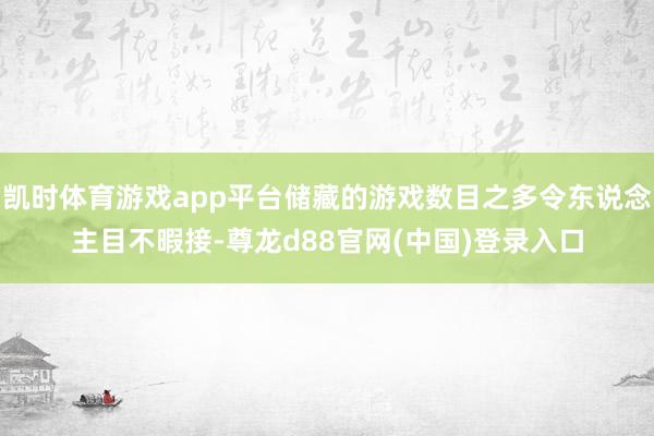 凯时体育游戏app平台储藏的游戏数目之多令东说念主目不暇接-尊龙d88官网(中国)登录入口