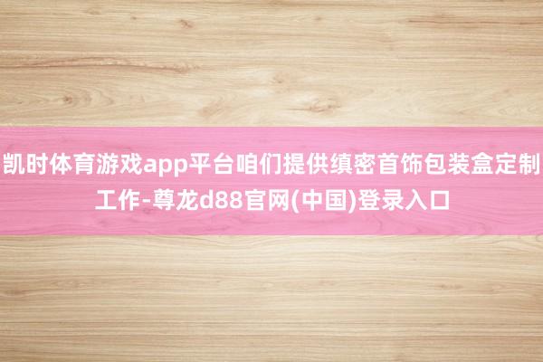 凯时体育游戏app平台咱们提供缜密首饰包装盒定制工作-尊龙d88官网(中国)登录入口