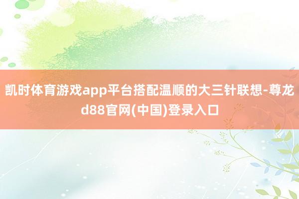 凯时体育游戏app平台搭配温顺的大三针联想-尊龙d88官网(中国)登录入口