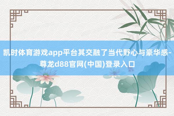 凯时体育游戏app平台其交融了当代野心与豪华感-尊龙d88官网(中国)登录入口