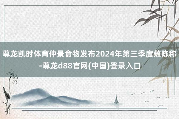 尊龙凯时体育仲景食物发布2024年第三季度敷陈称-尊龙d88官网(中国)登录入口
