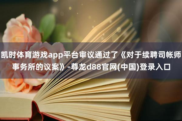 凯时体育游戏app平台审议通过了《对于续聘司帐师事务所的议案》-尊龙d88官网(中国)登录入口