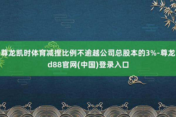 尊龙凯时体育减捏比例不逾越公司总股本的3%-尊龙d88官网(中国)登录入口