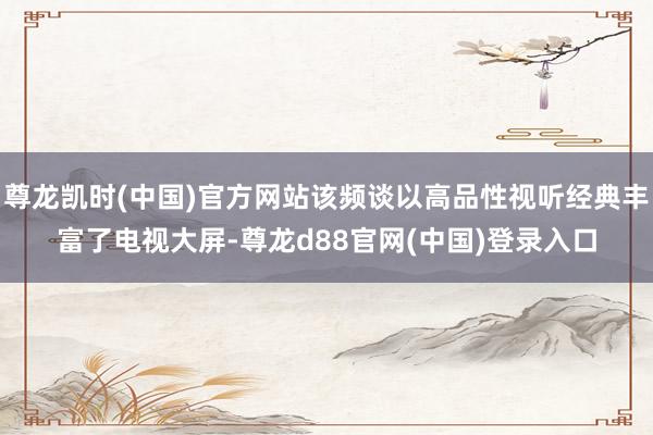尊龙凯时(中国)官方网站该频谈以高品性视听经典丰富了电视大屏-尊龙d88官网(中国)登录入口
