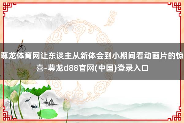 尊龙体育网让东谈主从新体会到小期间看动画片的惊喜-尊龙d88官网(中国)登录入口