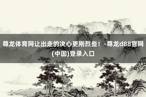 尊龙体育网让出走的决心更刚烈些!-尊龙d88官网(中国)登录入口