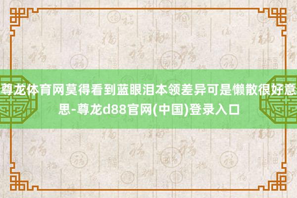 尊龙体育网莫得看到蓝眼泪本领差异可是懒散很好意思-尊龙d88官网(中国)登录入口