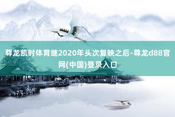 尊龙凯时体育继2020年头次复映之后-尊龙d88官网(中国)登录入口
