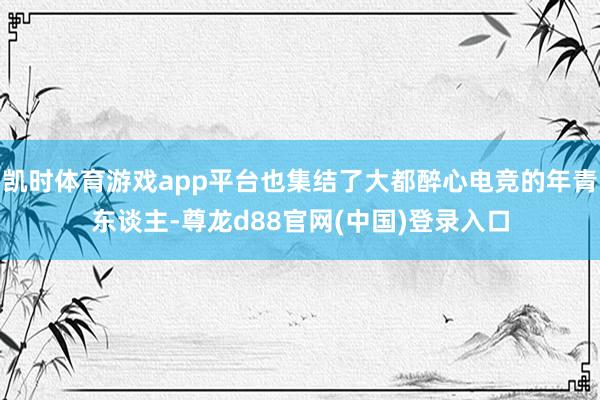 凯时体育游戏app平台也集结了大都醉心电竞的年青东谈主-尊龙d88官网(中国)登录入口