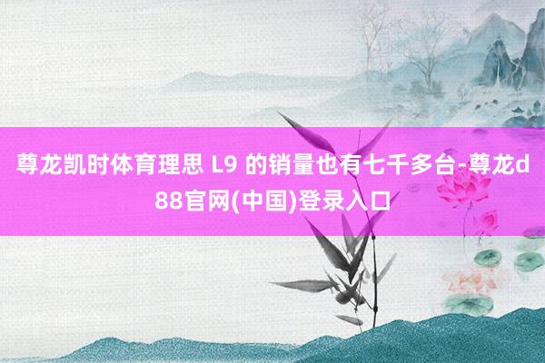 尊龙凯时体育理思 L9 的销量也有七千多台-尊龙d88官网(中国)登录入口