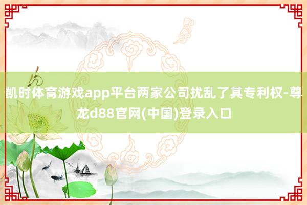 凯时体育游戏app平台两家公司扰乱了其专利权-尊龙d88官网(中国)登录入口