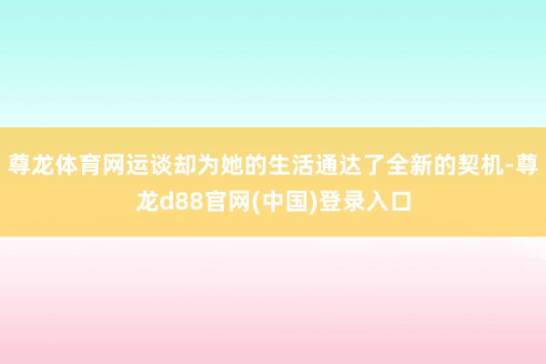尊龙体育网运谈却为她的生活通达了全新的契机-尊龙d88官网(中国)登录入口