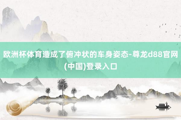 欧洲杯体育造成了俯冲状的车身姿态-尊龙d88官网(中国)登录入口