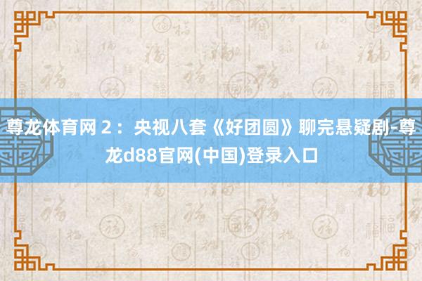 尊龙体育网2:央视八套《好团圆》聊完悬疑剧-尊龙d88官网(中国)登录入口