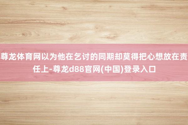 尊龙体育网以为他在乞讨的同期却莫得把心想放在责任上-尊龙d88官网(中国)登录入口