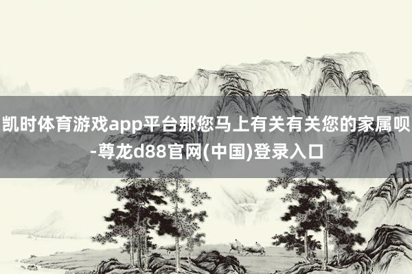 凯时体育游戏app平台那您马上有关有关您的家属呗-尊龙d88官网(中国)登录入口