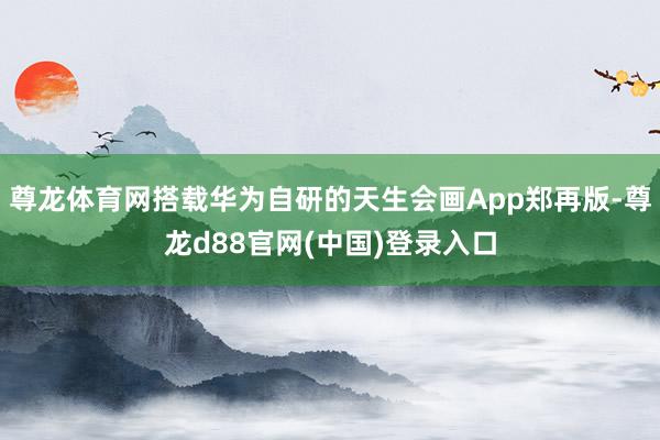 尊龙体育网搭载华为自研的天生会画App郑再版-尊龙d88官网(中国)登录入口