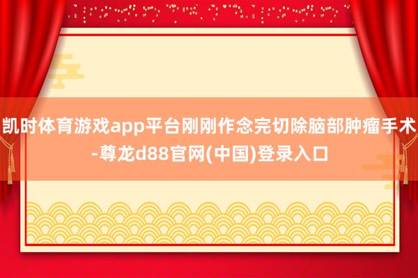 凯时体育游戏app平台刚刚作念完切除脑部肿瘤手术-尊龙d88官网(中国)登录入口