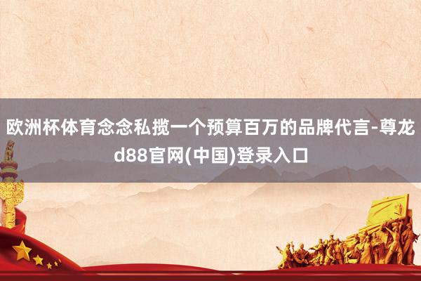 欧洲杯体育念念私揽一个预算百万的品牌代言-尊龙d88官网(中国)登录入口