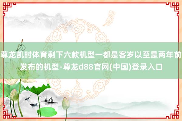 尊龙凯时体育剩下六款机型一都是客岁以至是两年前发布的机型-尊龙d88官网(中国)登录入口