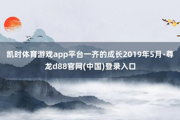 凯时体育游戏app平台一齐的成长2019年5月-尊龙d88官网(中国)登录入口