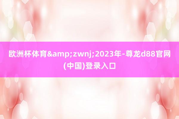 欧洲杯体育&zwnj;2023年-尊龙d88官网(中国)登录入口
